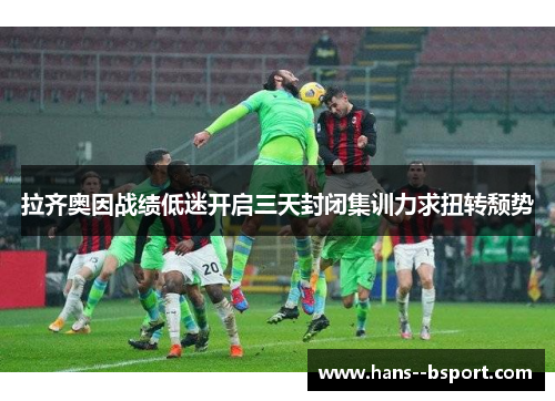 拉齐奥因战绩低迷开启三天封闭集训力求扭转颓势 拉齐奥因战绩低迷开启三天封闭集训力求扭转颓势