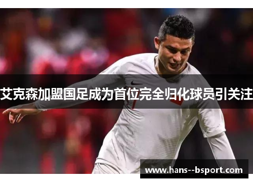 艾克森加盟国足成为首位完全归化球员引关注