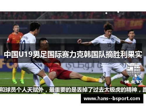 中国U19男足国际赛力克韩国队摘胜利果实 中国U19男足国际赛力克韩国队摘胜利果实